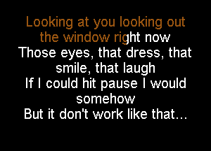 Looking at you looking out
the window right now
Those eyes, that dress, that
smile, that laugh
If I could hit pause I would
somehow
But it don't work like that...