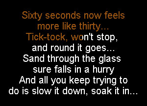 Sixty seconds now feels
more like thirty...
Tick-tock, won't stop,
and round it goes...
Sand through the glass
sure falls in a hurry
And all you keep trying to
do is slow it down, soak it in...