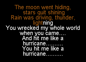 The moon wentlhjding,
. stars quit shlnlng
Ram wasIdrIVIng, thunder,
Ilghtnlng
You wrecked my whole world

when you came...
Andhlt me like a
hurricane ..........

You.hit me like a
hurricane .......... l