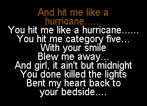 And hit me like a
. hurricane ..... .-

You hIt me like a hurricane ......
You hIt me catego. five...
Wlth your sml e

Blew me away, .
And girl, It ain't but midnight
You done killed the lights
Bent my heart back to
your bedSIde....