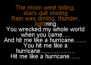 The moon went. hiding,
. stars quit shlnlng
Ram wasidrlvmg, thunder,
Ilghtnlng
You wrecked my whole world
when ou came....

And hit me Ii .e a hurricane .......
You hit me like a
hurricane ...................

Hit me like a hurricane ......