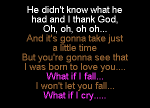 He didn't know what he
had and I thank God,
Oh, oh, oh oh...

And it's gonna take just
a little time
But you're gonna see that
I was born to love you....

What if I fall...

I won't let you fall...
What if I cry ..... l