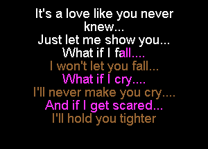 It's a love like you never
knew...
Just let me show you...
What ifl fall....
I won't let you fall...

What ifl cry....
I'll never make you cry....
And ifl get scared...
I'll hold you tighter