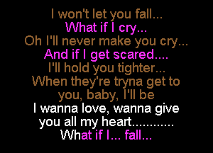 I won't let you fall...
What ifl cry...
Oh I'll never make you cry...
And ifl get scared....
I'll hold you tighter...
When they're tryna get to
you, baby, I'll be
I wanna love, wanna give
you all my heart ............
What if I... fall...