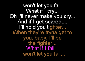 I won't let you fall...
What ifl cry...
Oh I'll never make you cry...
And ifl get scared....
I'll hold you tighter...
When they're tryna get to
you, baby, I'll be
the fighter...
What ifl fall...
I won't let you fall...