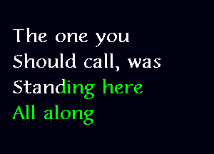 The one you
Should call, was

Standing here
All along
