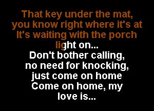 That key under the mat,
you know right where it's at
It's waiting with the porch
light on...

Don't bother calling,
no need for knocking,
just come on home
Come on home, my
love is...