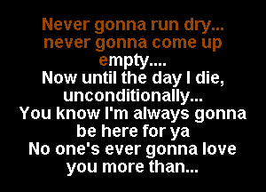 Never gonna run dry...
never gonna come up
empty....

Now until the day I die,
unconditionally...

You know I'm always gonna
be here for ya
No one's ever gonna love
you more than...