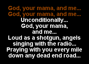 God, your mama, and me...
God, your mama, and me...
Unconditionally...
God, your mama,
and me...

Loud as a shotgun, angels
singing with the radio...
Praying with you every mile
down any dead end road...