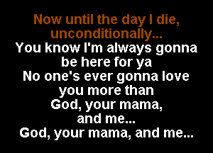 Now until the day I die,
unconditionally...
You know I'm always gonna
be here for ya
No one's ever gonna love
you more than
God, your mama,
and me...
God, your mama, and me...