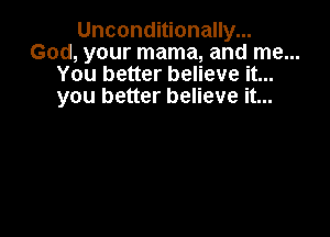 Unconditionally...
God, your mama, and me...
You better believe it...
you better believe it...
