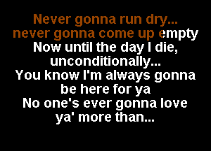 Never gonna run dry...
never gonna come up empty
Now until the day I die,
unconditionally...

You know I'm always gonna
be here for ya
No one's ever gonna love
ya' more than...