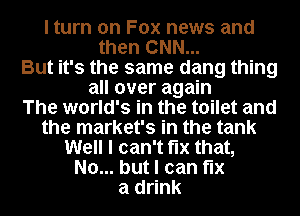 I turn on Fox news and
then CNN...
But it's the same dang thing
all over again
The world's in the toilet and
the market's in the tank
Well I can't fix that,
No... but I can fix
a drink