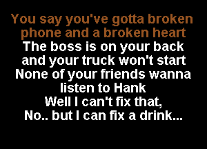 You say you've gotta broken
phone and a broken heart
The boss is on your back
and your truck won't start

None of your friends wanna
listen to Hank
Well I can't fix that,
No.. but I can fix a drink...