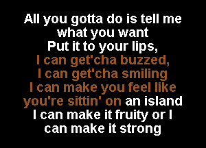 All you gotta do is tell me
what you want
Put it to your lips,
I can get'cha buzzed,
I can get'cha smiling
I can make you feel like
you're sittin' on an island
I can make it fruity or I
can make it strong