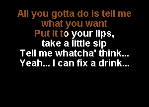 All you gotta do is tell me
what you want
Put it to your lips,
take a little sip

Tell me whatcha' think...
Yeah... I can fix a drink...