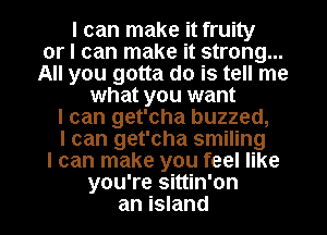 I can make it fruity
or I can make it strong...
All you gotta do is tell me
what you want
I can get'cha buzzed,
I can get'cha smiling
I can make you feel like
you're sittin'on
an island