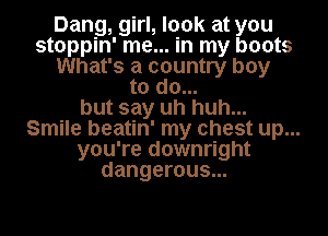 Dang, girl, look at you
stoppin' me... in my boots
What's a country boy
to do...
but say uh huh...
Smile beatin' my chest up...
you're downright
dangerous...