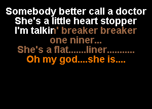 Somebody better call a doctor
She's a little heart stopper
I'm talkin' breaker breaker

one niner...
She's a flat ....... liner ...........
Oh my god....she is....