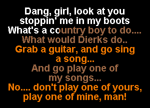 Dang, girl, look at you
stoppin' me in my boots
What's a country boy to do....
What would Dierks do..
Grab a guitar, and go sing
a song...

And go play one of
my songs...

No.... don't play one of yours,
play one of mine, man!