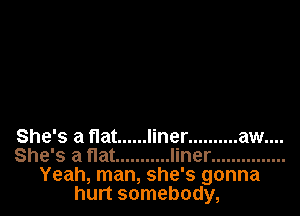 She's a flat ...... liner .......... aw....
She's a flat ........... liner ...............
Yeah, man, she's gonna
hurt somebody,