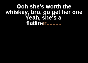 Ooh she's worth the
whiskey, bro, go get her one
Yeah, she's a
flatliner ..........