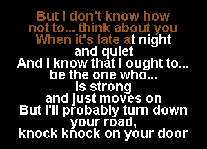 But I don't know how
not to....thlnk about you
When It's late. at night
and qUIet
And I know that I ought to...
be the one who...

.Is strong
and just moves on
But I'll probably turn down
yourroad,
knock knock on your door