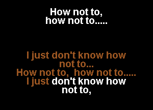 How not to,
how not to .....

Ijust don' t know how
not to...
How not to, how not to .....
Ijust don' t know how
not to,