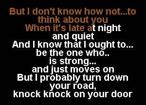 But I don't know how not...t0
think about you
When It's late. at night
and qUIet
And I know that I ought to...
be Ihe one who..

Is strong...
and just moves on
But I probably turn down
yourroad,
knock knock on your door