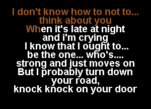 I don't know how to not to...
think about you
When It's late at night

and I'm cryln
I know that I ou t to...
be the one... w o's....
strong and ust moves on
But I proba Iy turn down
yourroad,
knock knock on your door