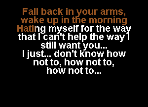 Fall baclg in our arms,
que up In t e mornmg
Hating myself for the wa
that I can't help the way
. Stl want you...
I just... don't know how
not to, how not to,
how not to...