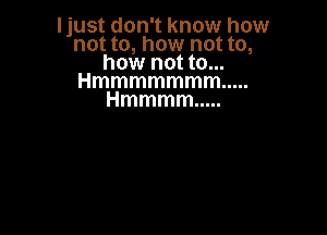 Ijust don't know how
not to, how not to,
how not to...
Hmmmmmmm .....
Hmmmm .....