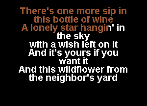 There's one more sip in
this bottle of wine .
A lonely star hangln' m
the sky .
with .a wush left on It
And It's yours If you
want It
And this wildflower from
the neighbor's yard