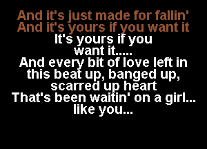 And it's just mgde for fallin'
And It's yours If. ou want It
It's yoursl you
want It .....

Anq eve bit of love left in
this bea up, banged up,

scarred q. heart .
That's been mu m' on a girl...
like you...