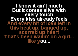 I know it ain't much
But it comes alive with
every touch

Every kISSIalready feels
Anq eve bIt of love left In

this bea up, banged up,

scarred q. heart .
That's been mu m' on a girl...
like you...