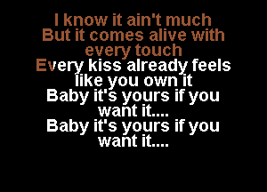 I know it ain't mucljl
But it comes alive With
every touch
Every KISS already feels
Iko you own It
Baby It's yours If you
.want It....

Baby It's yours if you
want It....