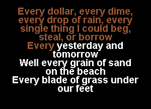 Every dollar, every dime,
evenile drqp of raInl, every
smge thing I cou d beg,
steal, or borrow
Every yesterday and
tomorrow
Well emerIIfI grain of sand
e beach
Every blade of grass under
our feet