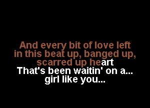 And eve bit of love left

in this bea up, banged up,
scarred upjjleart
That's been waltm' on a...
girl like you...