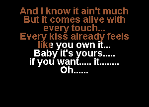 And I know it ain't much
But it comes alive With
every touch...
EVBUL KISS alread feels
II e you own I
.Baby It's ours .....

If you wan ..... It ........
Oh ......