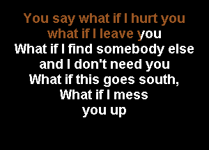 You say what if I hurt you
what ifl leave you
What if I find somebody else
and I don't need you
What if this goes south,
What if I mess
you up