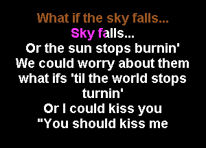 What if the sky falls...
Sky falls...

Or the sun stops burnin'
We could worry about them
what ifs 'til the world stops

turnin'
Or I could kiss you
You should kiss me