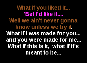 What if you liked it...
'Bet I'd like it....

Well we ain't never gonna
know unless we try it
What if I was made for you...
and you were made for me...
What if this is it, what if it's
meant to be...