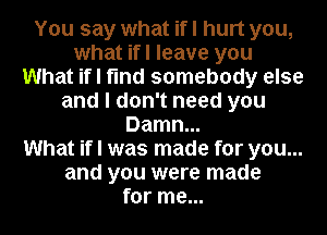 You say what if I hurt you,
what ifl leave you
What if I find somebody else
and I don't need you
Damn...

What if I was made for you...
and you were made
for me...