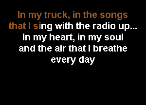 In my truck, in the songs
that I sing with the radio up...
In my heart, in my soul
and the air that I breathe
every day