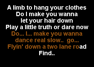 A limb to hang your clothes
Do I make you wanna
let your hair down
Play a little truth or dare now
Do... I... make you wanna
dance real slow.. go...
Flyin' down a two lane road
Find..