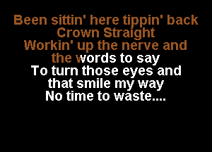 Been sittin' here tippin' back
Crown Straight
Workin' up the nerve and
the words to say
To turn those eyes and
that smile my way
No time to waste....