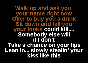 Walk up and ask you
our name right now
0 er to buy you a drink
Sit down and tell you
your looks could kill....
Somebody else will
if I don't
Take a chance on your lips
Lean in... slowly stealin' your
kiss like this