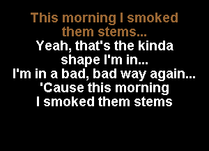 This morning I smoked
them stems...

Yeah, that's the kinda
shape I'm in...

I'm in a bad, bad way again...

'Cause this morning

I smoked them stems