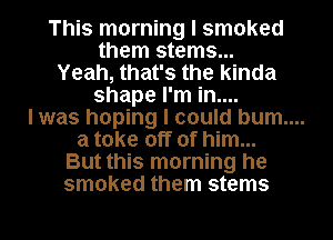 This morning I smoked
them stems...
Yeah, that's the kinda
shape I'm in....
lwas hoping I could bum....
a take off of him...
But this morning he
smoked them stems

g