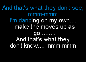 And that's what they don't see,
mmm-mmm
I'm dancing on my own....
I make the moves up as
i go .........
And that's what they
don't know.... mmm-mmm